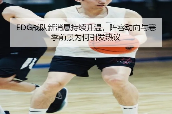 EDG战队新消息持续升温，阵容动向与赛季前景为何引发热议