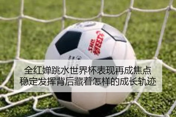 全红婵跳水世界杯表现再成焦点 稳定发挥背后藏着怎样的成长轨迹